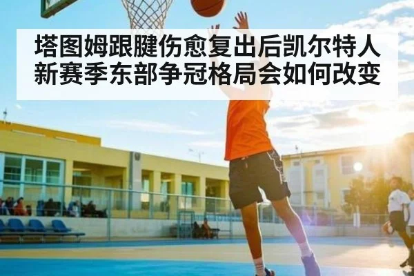 塔图姆跟腱伤愈复出后凯尔特人新赛季东部争冠格局会如何改变